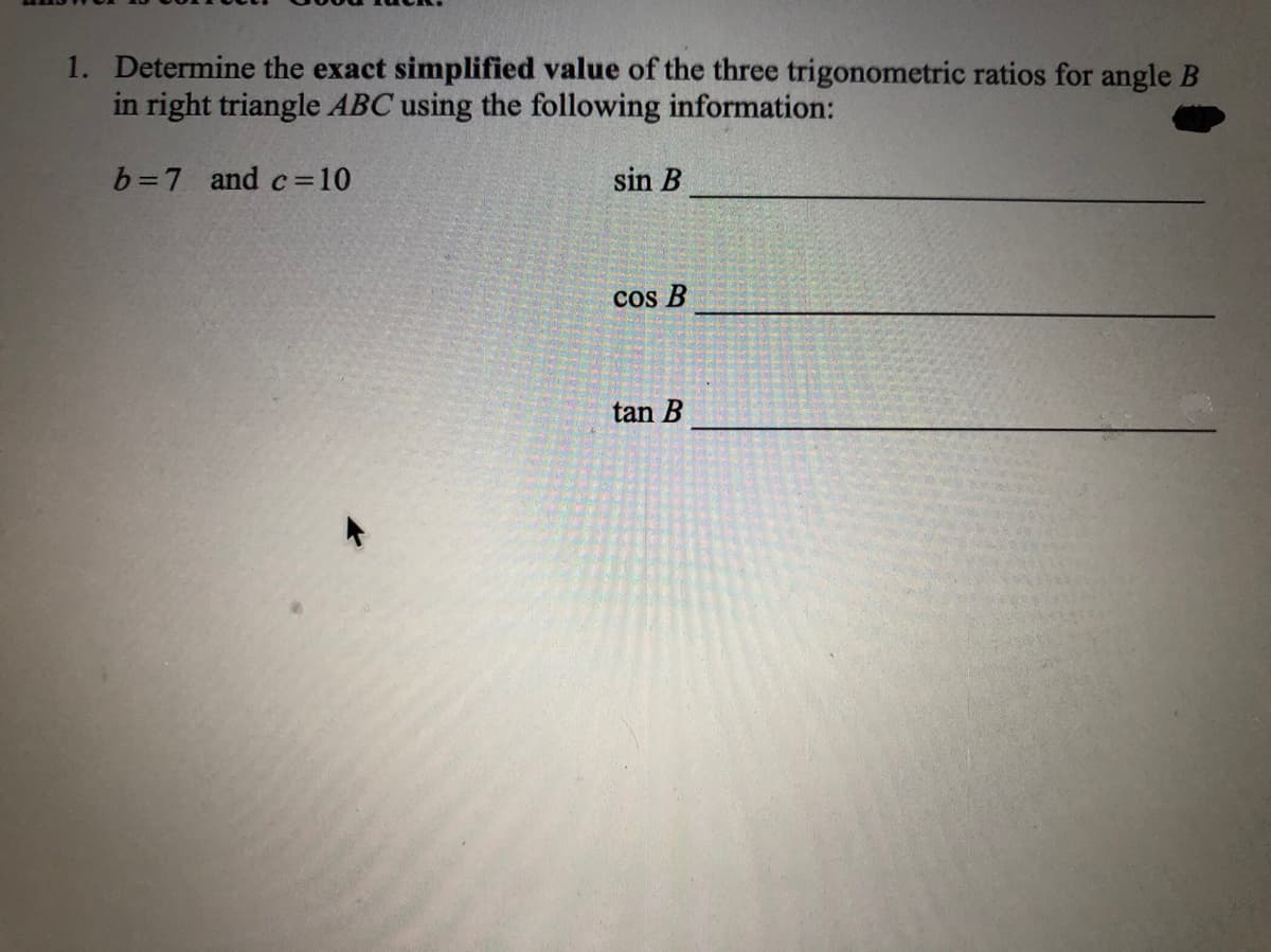 1. Determine the exact simplified value of the three trigonometric ratios for angle B
in right triangle ABC using the following information:
b=7 and c=10
sin B
!!
cos B
tan B
