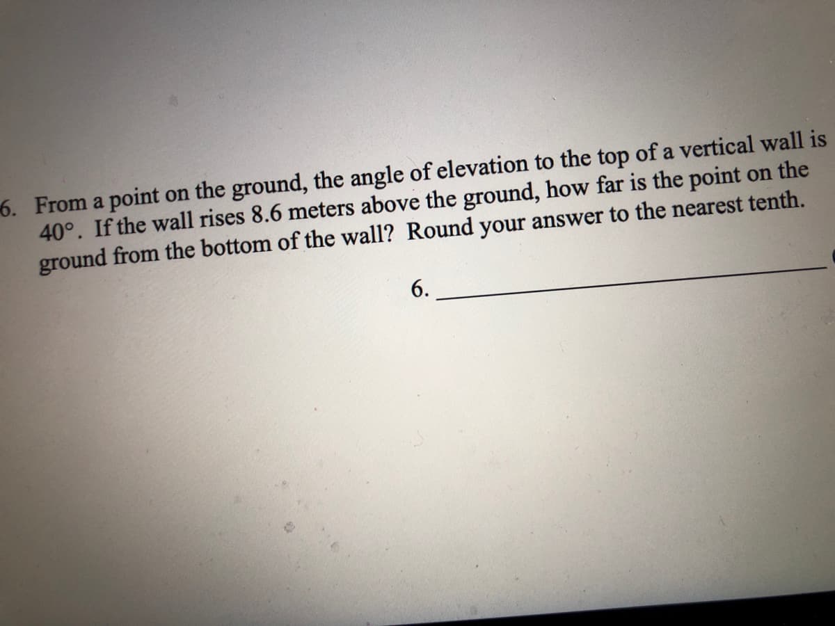 6. From a point on the ground, the angle of elevation to the top of a vertical wall is
40°. If the wall rises 8.6 meters above the ground, how far is the point on the
ground from the bottom of the wall? Round your answer to the nearest tenth.
6.

