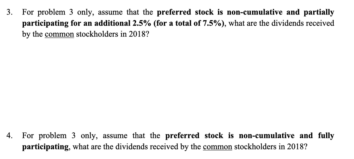 3.
For problem 3 only, assume that the preferred stock is non-cumulative and partially
participating for an additional 2.5% (for a total of 7.5%), what are the dividends received
by the common stockholders in 2018?
4.
For problem 3 only, assume that the preferred stock is non-cumulative and fully
participating, what are the dividends received by the common stockholders in 2018?
