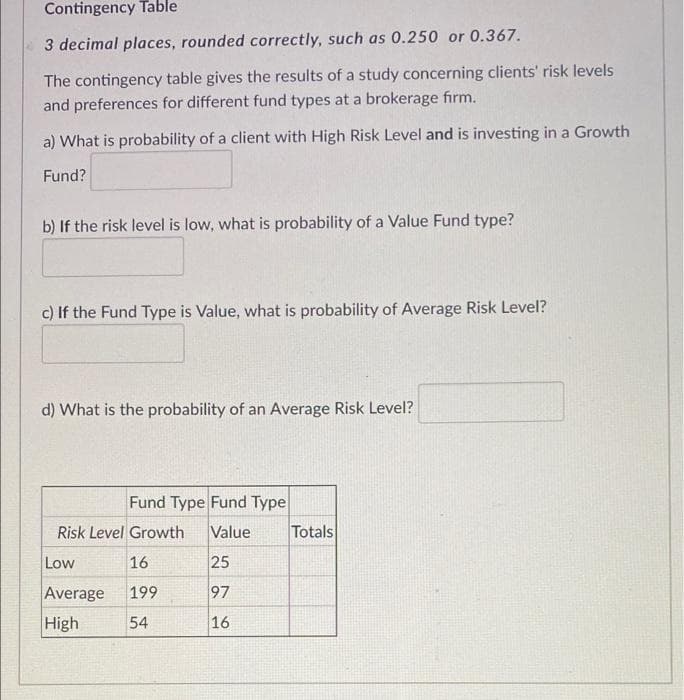 Contingency Table
3 decimal places, rounded correctly, such as 0.250 or 0.367.
The contingency table gives the results of a study concerning clients' risk levels
and preferences for different fund types at a brokerage firm.
a) What is probability of a client with High Risk Level and is investing in a Growth
Fund?
b) If the risk level is low, what is probability of a Value Fund type?
c) If the Fund Type is Value, what is probability of Average Risk Level?
d) What is the probability of an Average Risk Level?
Fund Type Fund Type
Risk Level Growth
Value
Totals
Low
16
25
Average
199
97
High
54
16
