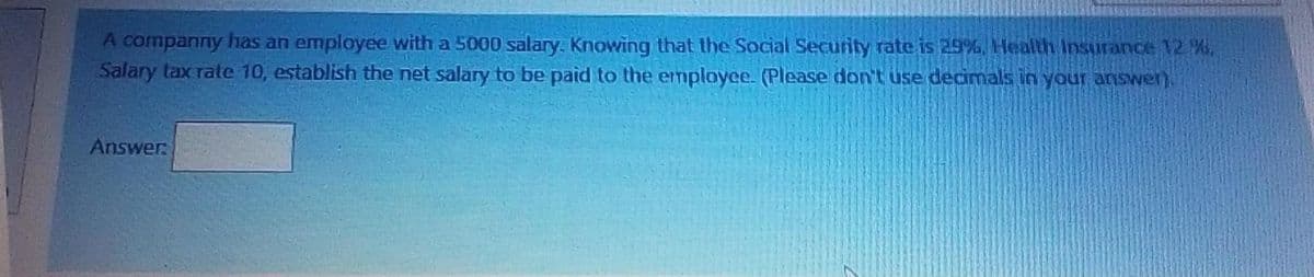 A companny has an employee with a 5000 salary. Knowing that the Social Security rate is 29%, Health Insurance 12 %,
Salary tax rate 10, establish the net salary to be paid to the employee. (Please don't use decimals in your answen).
Answer
