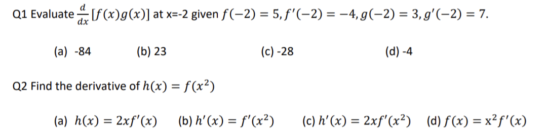 d
dx
Q1 Evaluate [f(x)g(x)] at x=-2 given ƒ(-2) = 5, ƒ'(-2) = −4,g(−2) = 3, g′(−2) = 7.
(a) -84
(b) 23
Q2 Find the derivative of h(x) = f(x²)
(a) h(x) = 2xf'(x)
(c)-28
(b) h'(x) = f'(x²)
(d) -4
(c) h'(x) = 2xf'(x²) (d) f(x) = x²f'(x)