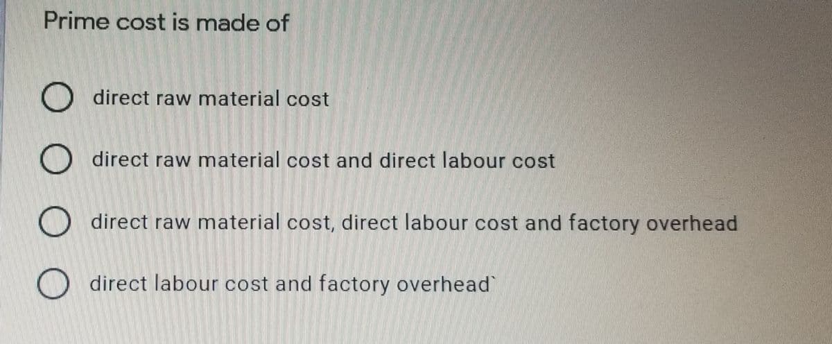 Prime cost is made of
O direct raw material cost
O direct raw material cost and direct labour cost
O direct raw material cost, direct labour cost and factory overhead
direct labour cost and factory overhead
