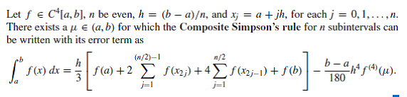 Let f e C*[a, b], n be even, h = (b – a)/n, and x; = a + jh, for each j = 0,1,...,n.
There exists a u e (a,b) for which the Composite Simpson's rule for n subintervals can
be written with its error term as
(n/2)–1
n/2
h
f(x) dx =
f(a) +2 E fx2;) + 4£f(nj-1) + f (b)
b-a f().
180
j=1
j=l
