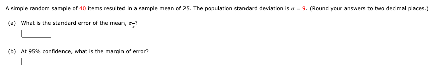 A simple random sample of 40 items resulted in a sample mean of 25. The population standard deviation is a = 9. (Round your answers to two decimal places.)
(a) What is the standard error of the mean, o-?
(b) At 95% confidence, what is the margin of error?
