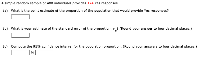 A simple random sample of 400 individuals provides 124 Yes responses.
(a) What is the point estimate of the proportion of the population that would provide Yes responses?
(b) What is your estimate of the standard error of the proportion, o-? (Round your answer to four decimal places.)
(c) Compute the 95% confidence interval for the population proportion. (Round your answers to four decimal places.)
to
