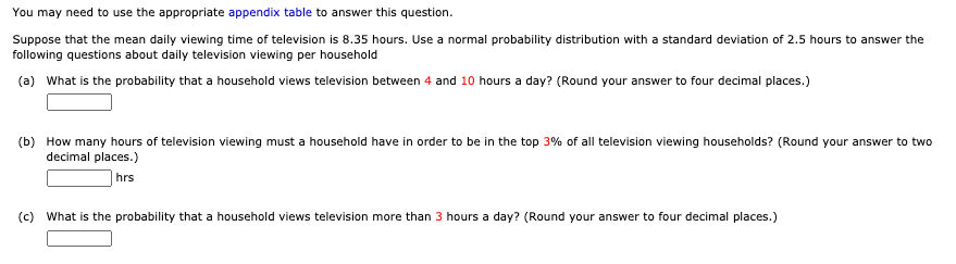 You may need to use the appropriate appendix table to answer this question.
Suppose that the mean daily viewing time of television is 8.35 hours. Use a normal probability distribution with a standard deviation of 2.5 hours to answer the
following questions about daily television viewing per household
(a) What is the probability that a household views television between 4 and 10 hours a day? (Round your answer to four decimal places.)
(b) How many hours of television viewing must a household have in order to be in the top 3% of all television viewing households? (Round your answer to two
decimal places.)
hrs
(c) What is the probability that a household views television more than 3 hours a day? (Round your answer to four decimal places.)
