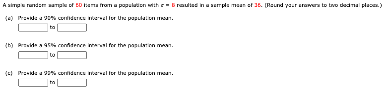 A simple random sample of 60 items from a population witho = 8 resulted in a sample mean of 36. (Round your answers to two decimal places.)
(a) Provide a 90% confidence interval for the population mean.
to
(b) Provide a 95% confidence interval for the population mean.
to
(c) Provide a 99% confidence interval for the population mean.
to
