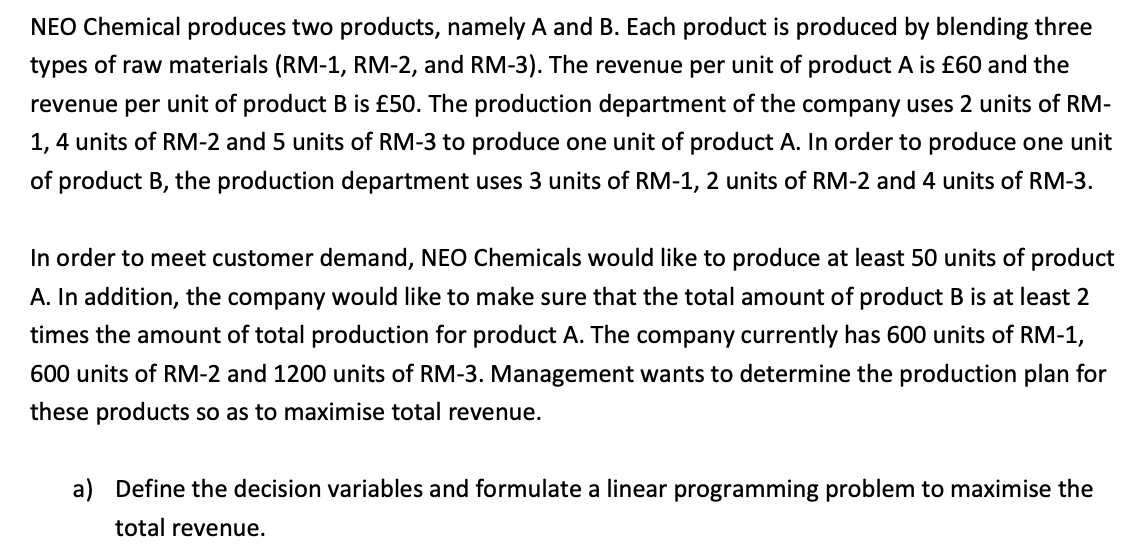 NEO Chemical produces two products, namely A and B. Each product is produced by blending three
types of raw materials (RM-1, RM-2, and RM-3). The revenue per unit of product A is £60 and the
revenue per unit of product B is £50. The production department of the company uses 2 units of RM-
1,4 units of RM-2 and 5 units of RM-3 to produce one unit of product A. In order to produce one unit
of product B, the production department uses 3 units of RM-1, 2 units of RM-2 and 4 units of RM-3.
In order to meet customer demand, NEO Chemicals would like to produce at least 50 units of product
A. In addition, the company would like to make sure that the total amount of product B is at least 2
times the amount of total production for product A. The company currently has 600 units of RM-1,
600 units of RM-2 and 1200 units of RM-3. Management wants to determine the production plan for
these products so as to maximise total revenue.
a) Define the decision variables and formulate a linear programming problem to maximise the
total revenue.