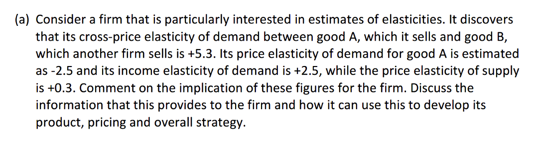 (a) Consider a firm that is particularly interested in estimates of elasticities. It discovers
that its cross-price elasticity of demand between good A, which it sells and good B,
which another firm sells is +5.3. Its price elasticity of demand for good A is estimated
as -2.5 and its income elasticity of demand is +2.5, while the price elasticity of supply
is +0.3. Comment on the implication of these figures for the firm. Discuss the
information that this provides to the firm and how it can use this to develop its
product, pricing and overall strategy.
