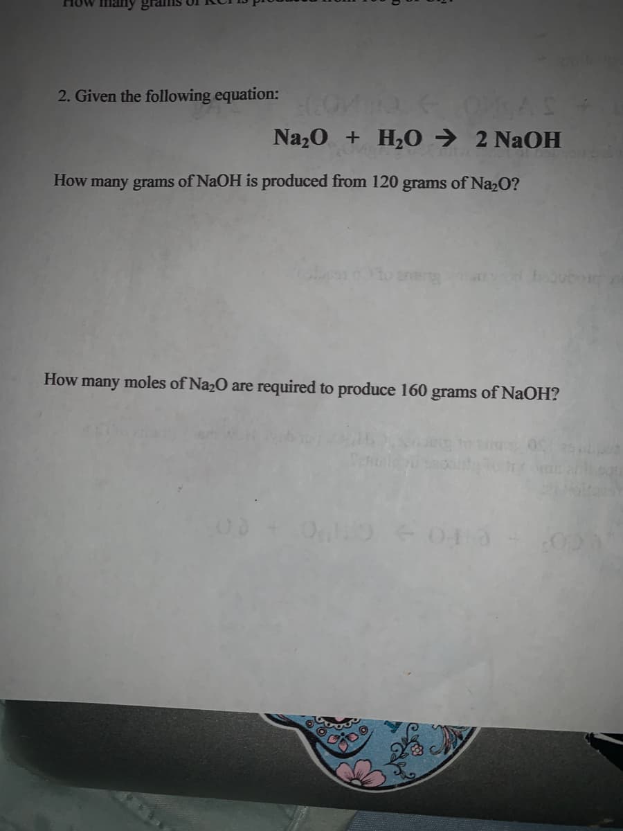 How many gia
2. Given the following equation:
Na20 + H,0 → 2 NaOH
How many grams of NaOH is produced from 120
grams
s of Naz0?
How many moles of Na2O are required to produce 160 grams of NaOH?
