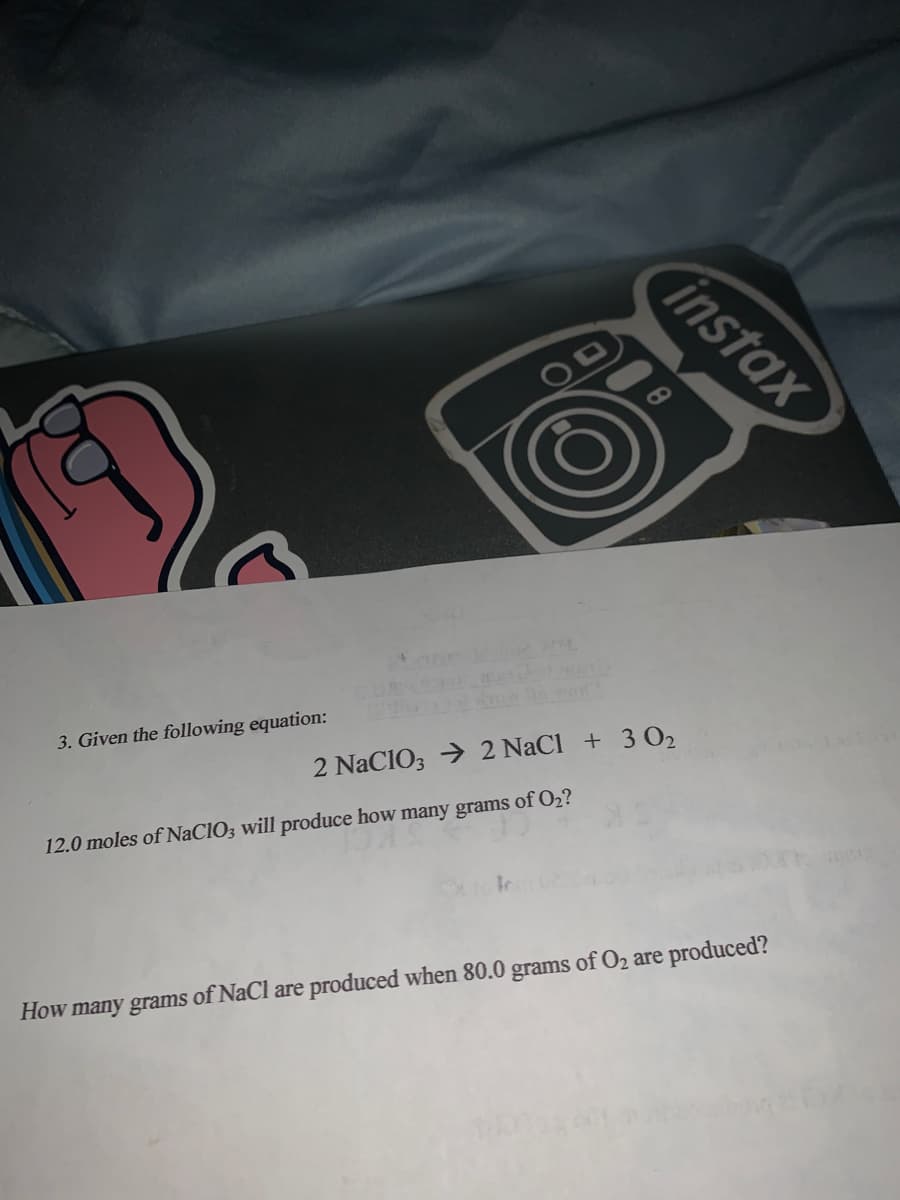 instax
3. Given the following equation:
2 NaCIO3 → 2 NaCl + 3 02
12.0 moles of NaCIO3 will produce how many grams of O2?
How many grams of NaCl are produced when 80.0 grams of O2 are produced?
