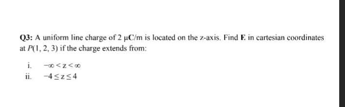 Q3: A uniform line charge of 2 µC/m is located on the z-axis. Find E in cartesian coordinates
at P(1, 2, 3) if the charge extends from:
i.
-0<z<0
ii. -4 szs4
