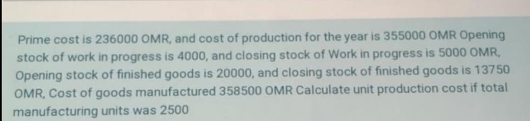 Prime cost is 236000 OMR, and cost of production for the year is 355000 OMR Opening
stock of work in progress is 4000, and closing stock of Work in progress is 5000 OMR,
Opening stock of finished goods is 20000, and closing stock of finished goods is 13750
OMR, Cost of goods manufactured 358500 OMR Calculate unit production cost if total
manufacturing units was 2500
