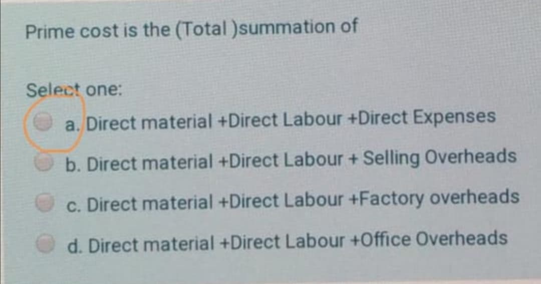 Prime cost is the (Total )summation of
Select one:
a. Direct material +Direct Labour +Direct Expenses
b. Direct material +Direct Labour + Selling Overheads
c. Direct material +Direct Labour +Factory overheads
d. Direct material +Direct Labour +Office Overheads
