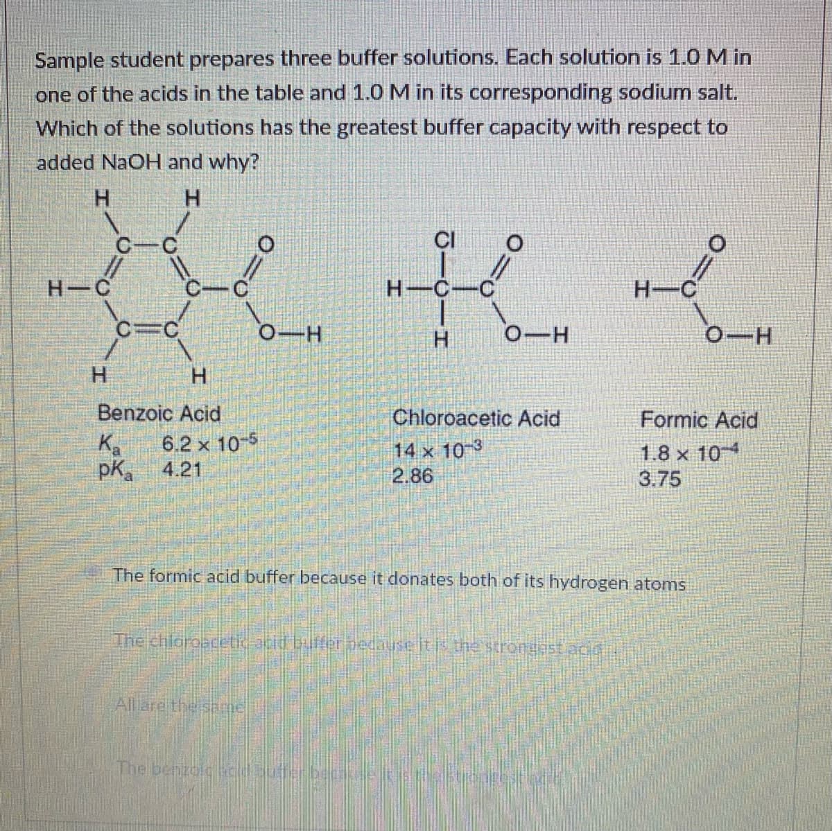 Sample student prepares three buffer solutions. Each solution is 1.0 M in
one of the acids in the table and 1.0 M in its corresponding sodium salt.
Which of the solutions has the greatest buffer capacity with respect to
added NaOH and why?
H.
H.
CI
H C
H-C-C
H-C
C=C
0-H
H.
0-H
0-H
Benzoic Acid
Chloroacetic Acid
Formic Acid
Ka
pKa
6.2 x 10-5
4.21
14 x 10-3
2.86
1.8 x 10
3.75
The formic acid buffer because it donates both of its hydrogen atoms
The chloroacetic acld buffer becauseitis the strongest acid
All are the same
The benzolc acd butfer because lis testongestecid
