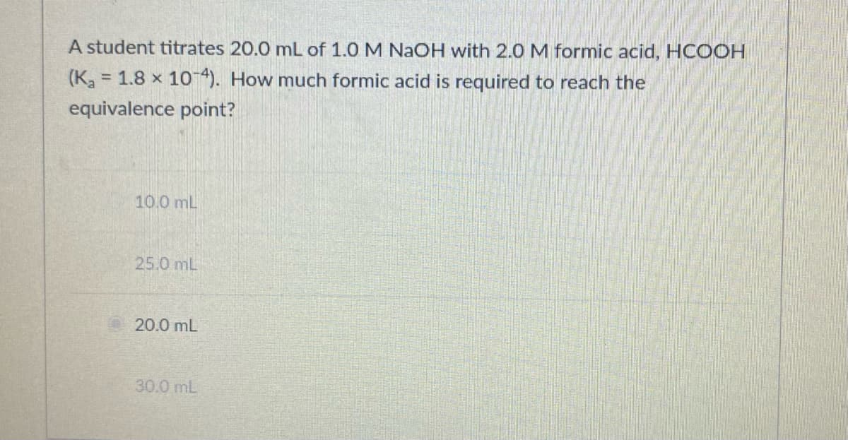 A student titrates 20.0 mL of 1.0 M NaOH with 2.0 M formic acid, HCOOH
(K, 1.8 x 10-4). How much formic acid is required to reach the
equivalence point?
10.0 mL
25.0 mL
20.0 mL
30.0 mL
