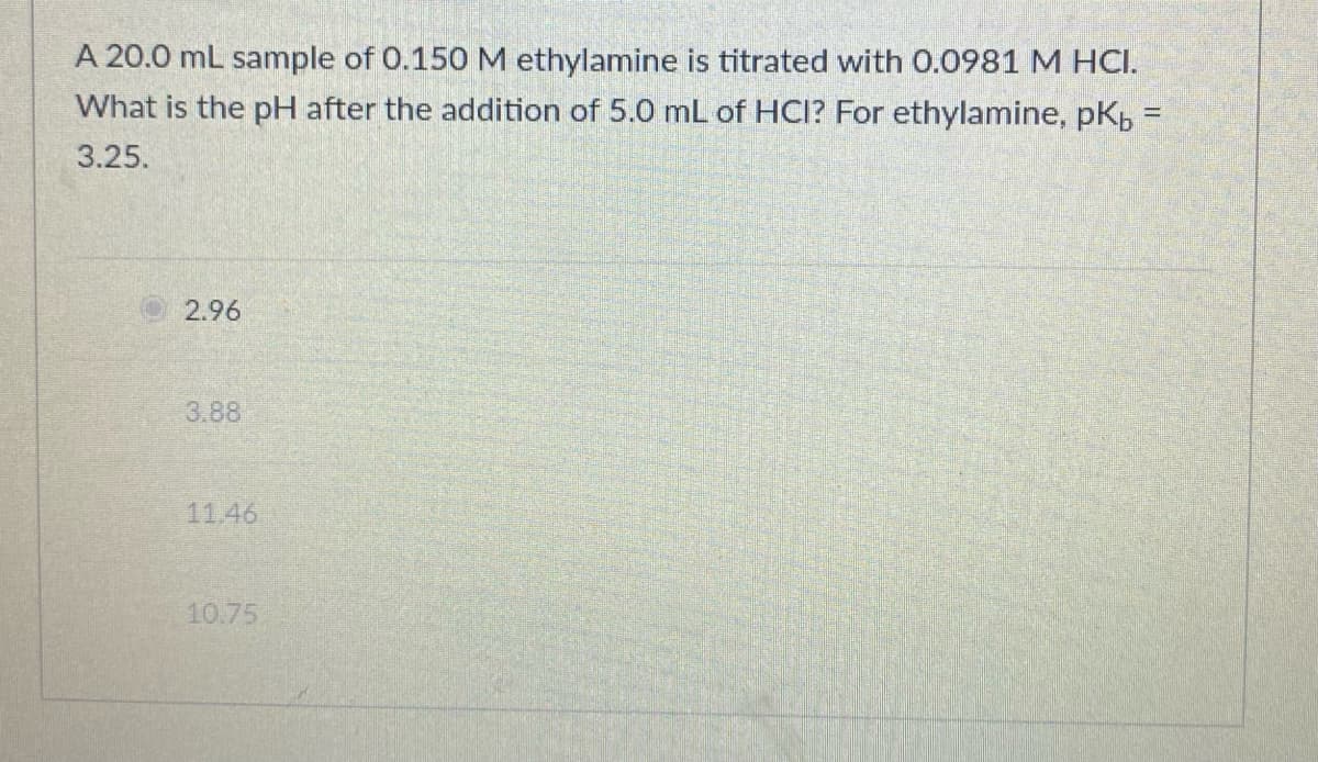 A 20.0 mL sample of 0.150 M ethylamine is titrated with 0.0981 M HCI.
What is the pH after the addition of 5.0 mL of HCI? For ethylamine, pKp =
3.25.
2.96
3.88
11.46
10.75
