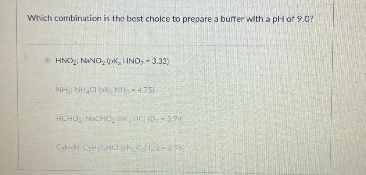 Which combination is the best choice to prepare a buffer with a pH of 9.0?
HNO2; NANO2 (pK, HNO2 = 3.33)
NH3: NHẠCI (pKb NH3 = 4.75)
HCHO2 NACH02 (pK, HCHO, = 3.74)
C3H;N: C3H;NHCI (pK, C3H;N = 8.76)
