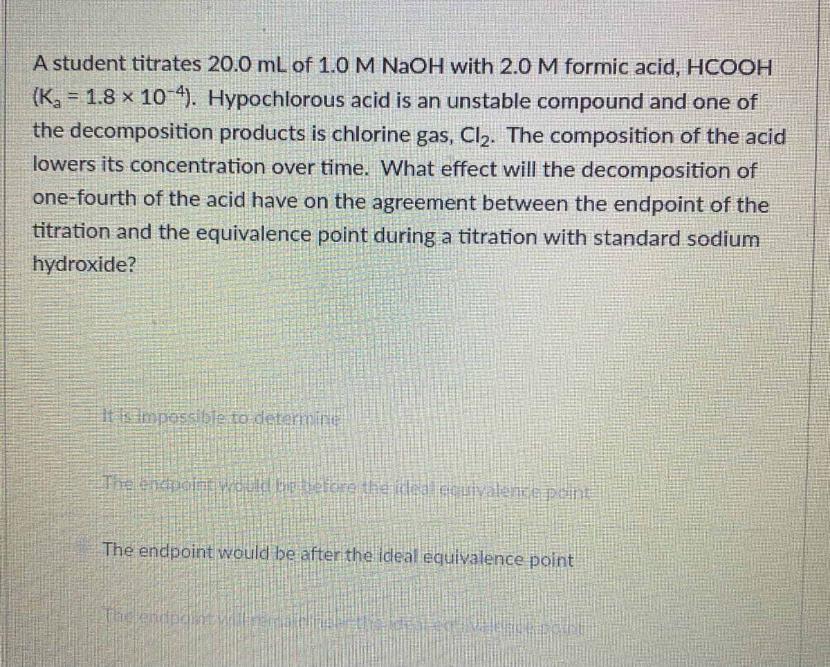A student titrates 20.0 mL of 1.0 M NaOH with 2.0 M formic acid, HCOOH
(K, = 1.8 x 104). Hypochlorous acid is an unstable compound and one of
the decomposition products is chlorine gas, Cl2. The composition of the acid
lowers its concentration over time. What effect will the decomposition of
one-fourth of the acid have on the agreement between the endpoint of the
titration and the equivalence point during a titration with standard sodium
hydroxide?
It is impossible to determine
The endpoint would be before the ideal equivalence point
The endpoint would be after the ideal equivalence point
The endpoint will rema eerthe ideal egvaleacepolnt
