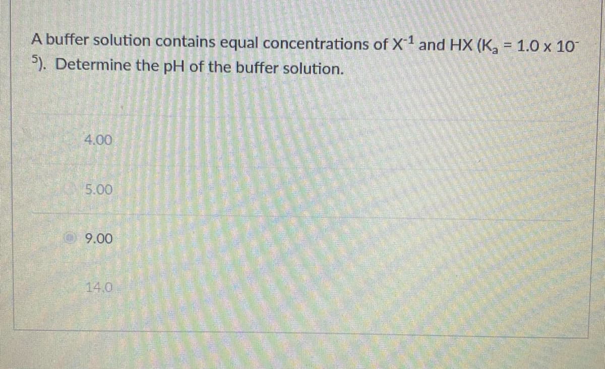 A buffer solution contains equal concentrations of X and HX (K, = 1.0 x 10
%3D
P). Determine the pH of the buffer solution.
4.00
5.00
9.00
14.0
