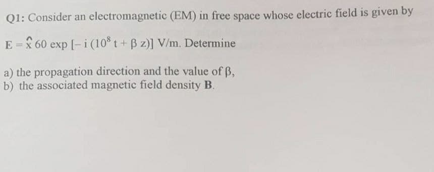 electromagnetic (EM) in free space whose electric field is given by
Q1: Consider an
E = 60 exp [-i (108 t + ß z)] V/m. Determine
a) the propagation direction and the value of 3,
b) the associated magnetic field density B.