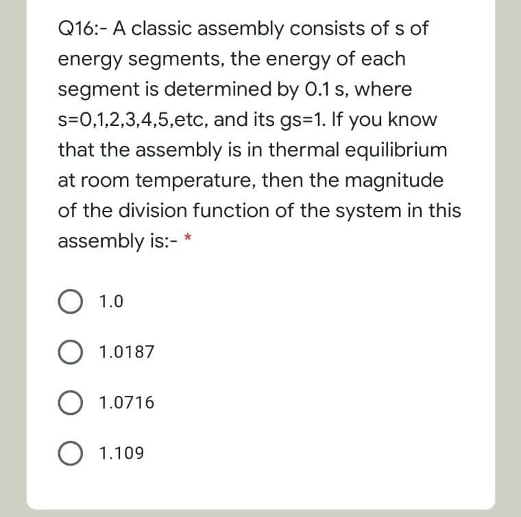 Q16:- A classic assembly consists of s of
energy segments, the energy of each
segment is determined by 0.1 s, where
s=0,1,2,3,4,5,etc, and its gs=1. If you know
that the assembly is in thermal equilibrium
at room temperature, then the magnitude
of the division function of the system in this
assembly is:-
O 1.0
O 1.0187
O 1.0716
O 1.109
