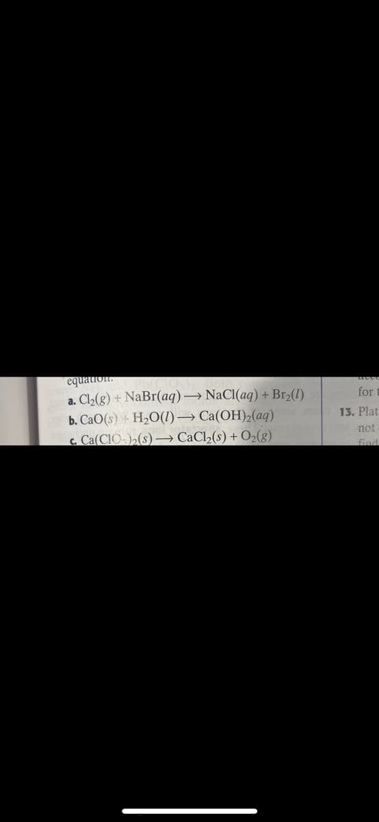 equation.
a. Cl2(8) + NaBr(aq)→ NaCl(aq) + Br2(1)
b. CaO(s) H2O(1)→ Ca(OH)2(aq)
c. Ca(CIO-)>(s) → CaCl2(s) + O2(g)
for t
13. Plat
not
find
