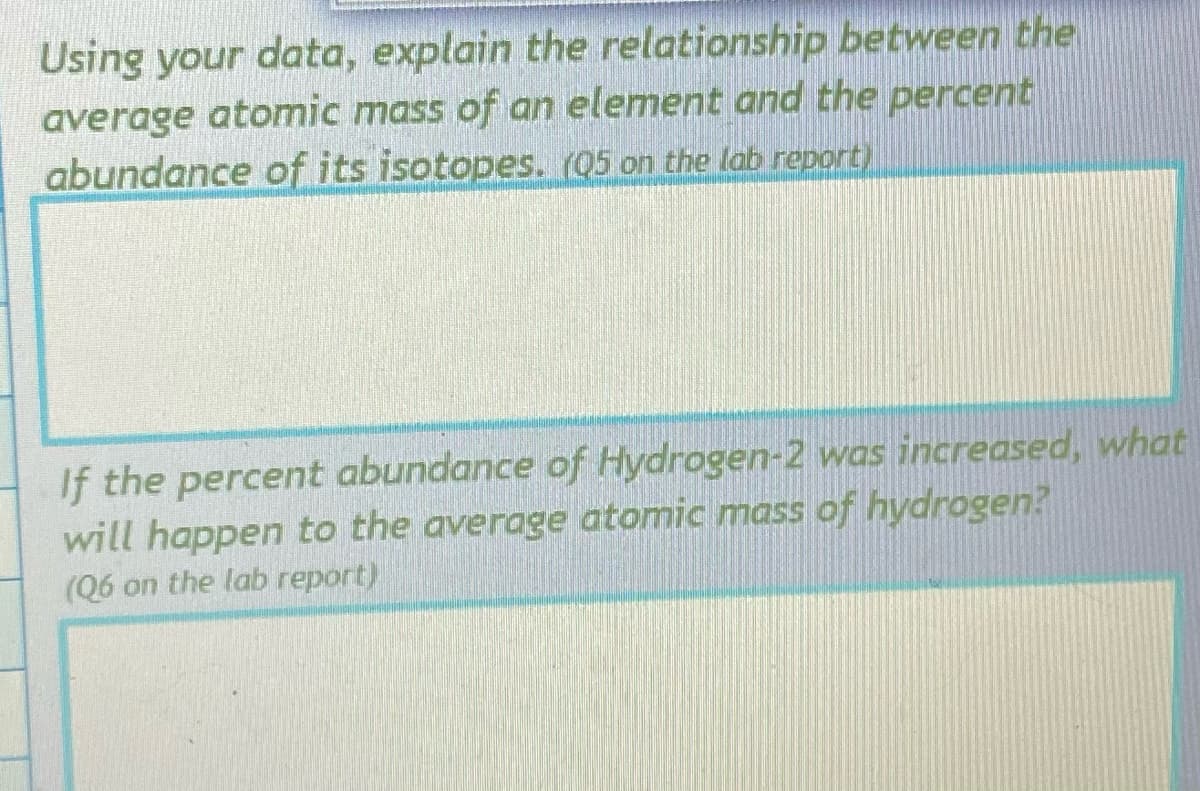Using your data, explain the relationship between the
average atomic mass of an element and the percent
abundance of its isotopes. (Q5 on the lab report)
If the percent abundance of Hydrogen-2 was increased, what
will happen to the average atomic mass of hydrogen?
(Q6 on the lab report)