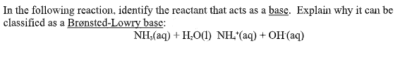 In the following reaction, identify the reactant that acts as a base. Explain why it can be
classified as a Brønsted-Lowry base:
NH,(aq) + H,0(1) NH, (aq) + OH(aq)
