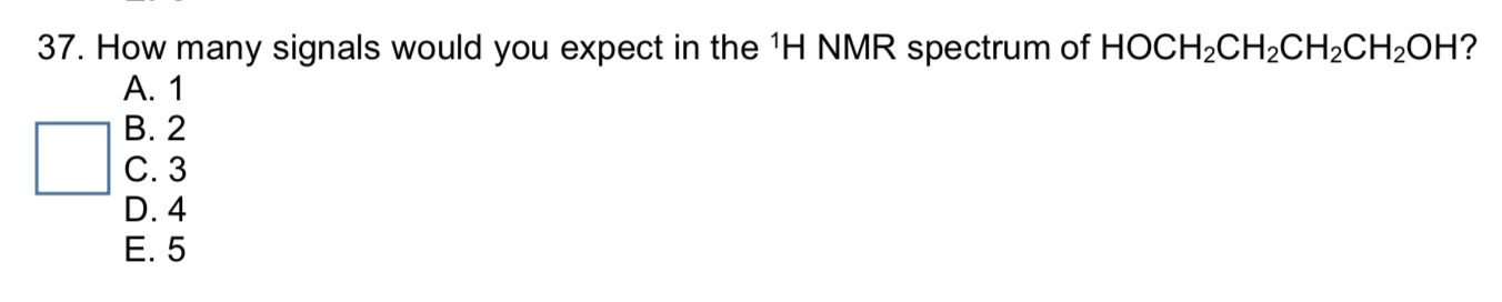 37. How many signals would you expect in the 'H NMR spectrum of HOCH2CH2CH2CH2OH?
A. 1
B. 2
C. 3
D. 4
E. 5
