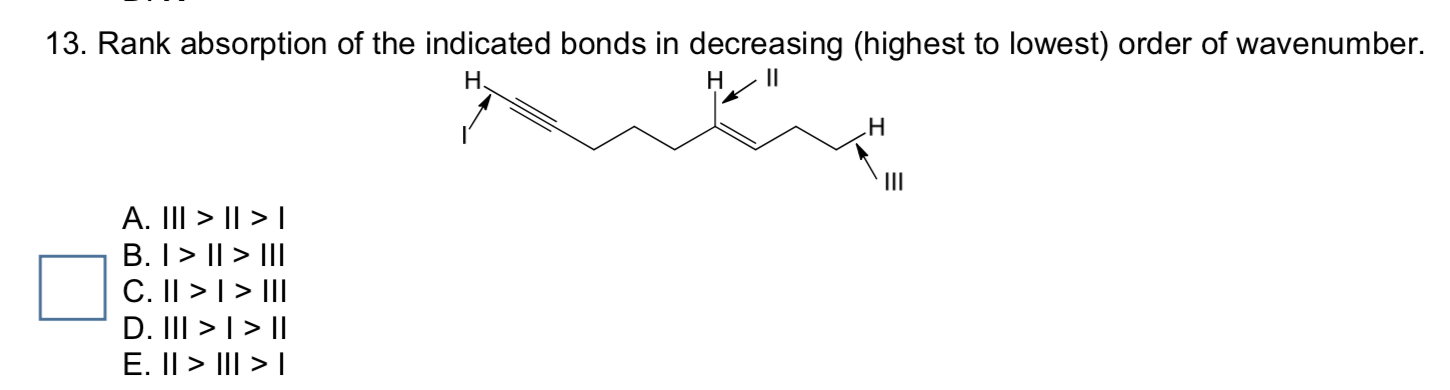 13. Rank absorption of the indicated bonds in decreasing (highest to lowest) order of wavenumber.
Н
н
н
II
A. III > || > I
B. I> || > III
C. II > | > III
D. III >|> ||
E. II > III > |
