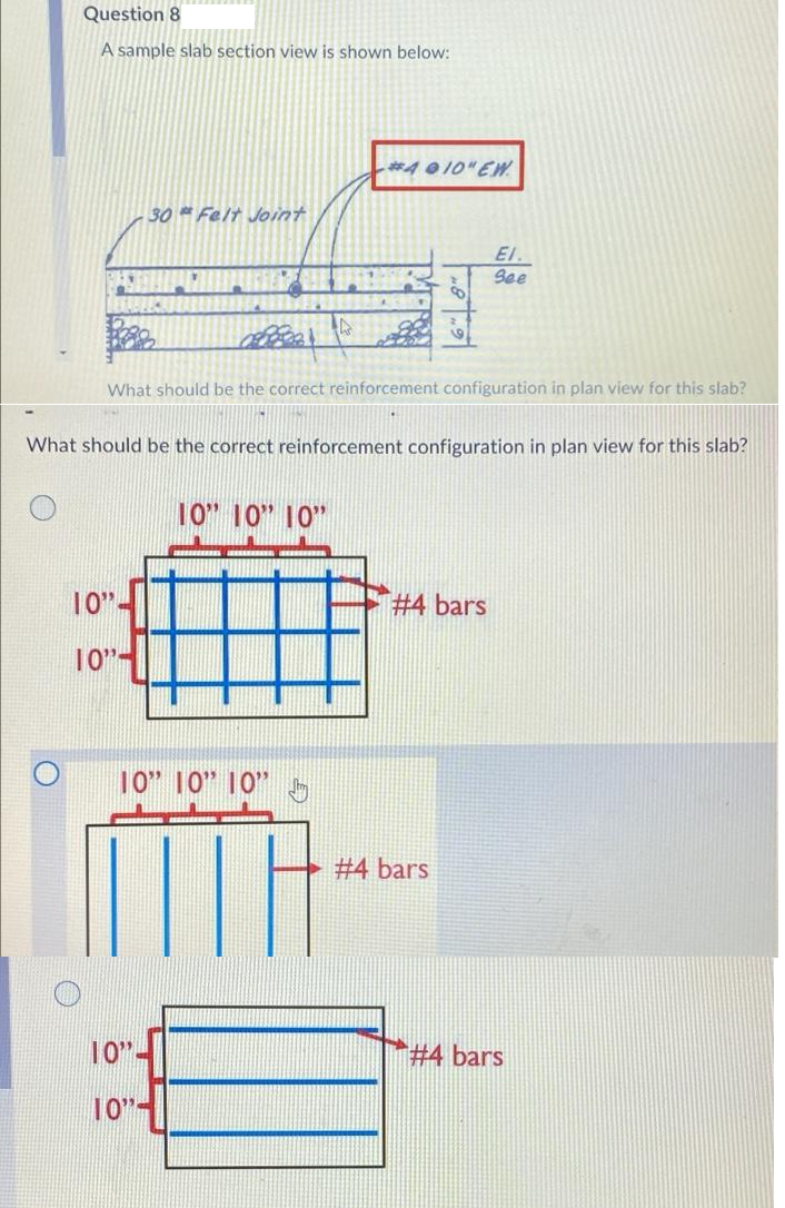 Question 8
A sample slab section view is shown below:
*4 0 10" EW
30 Felt Joint
El.
See
What should be the correct reinforcement configuration in plan view for this slab?
What should be the correct reinforcement configuration in plan view for this slab?
10" 10" 10"
10"-
#4 bars
10"-
10" 10" 10"
#4 bars
10"-
# 4 bars
10"-
