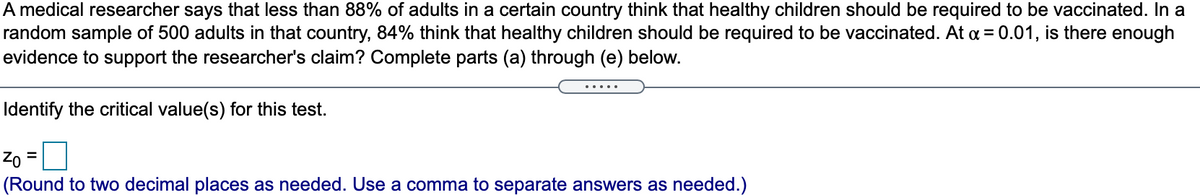A medical researcher says that less than 88% of adults in a certain country think that healthy children should be required to be vaccinated. In a
random sample of 500 adults in that country, 84% think that healthy children should be required to be vaccinated. At a = 0.01, is there enough
evidence to support the researcher's claim? Complete parts (a) through (e) below.
.....
Identify the critical value(s) for this test.
Zo
%3D
(Round to two decimal places as needed. Use a comma to separate answers as needed.)
