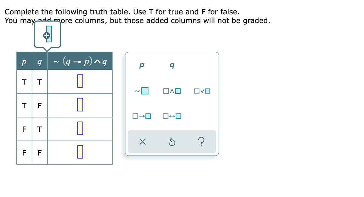 Complete the following truth table. Use T for true and F for false.
You mayaddmore columns, but those added columns will not be graded.
- (q → p) ^q
OvO
T F
F T
?
F F
