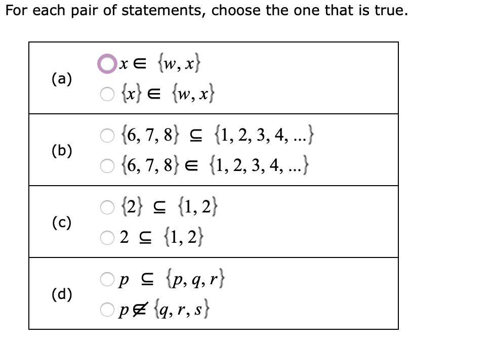 For each pair of statements, choose the one that is true.
Oxe {w, x}
(a)
O {x} e {w, x}
O {6, 7, 8} s {1,2, 3, 4, ...}
O {6, 7, 8} e {1,2, 3, 4, ..}
(b)
O {2} c {1,2}
(c)
02 c {1, 2}
Op c {p, q, r}
O pZ {q, r, s}
(d)
