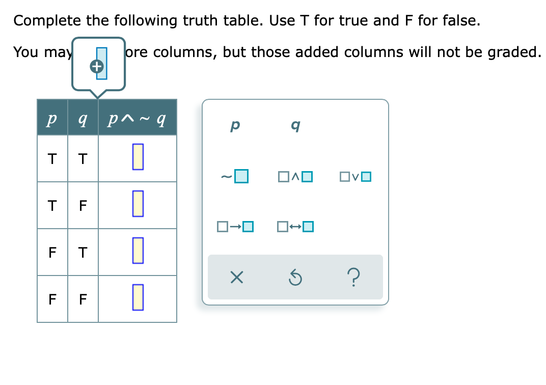 Complete the following truth table. Use T for true and F for false.
You may
ore columns, but those added columns will not be graded.
p 9 p^~ q
T T
T F
FT
F F
