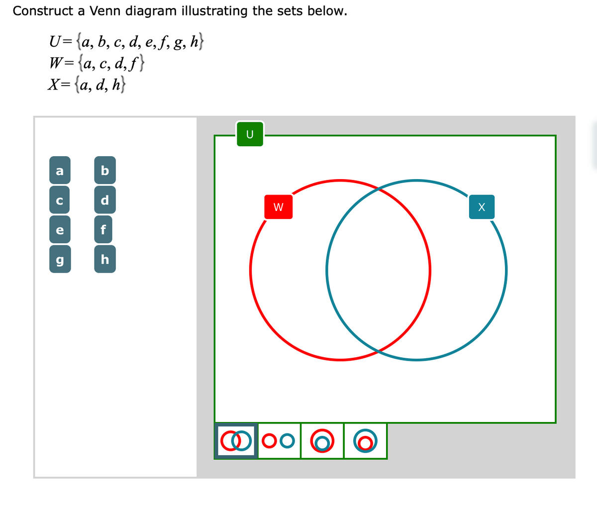 Construct a Venn diagram illustrating the sets below.
U= {a, b, c, d, e, f, g, h}
w={a, c, d,ƒ}
X= {a, d, h}
U
a
b
d
W
e
f
h
Olo0| O
