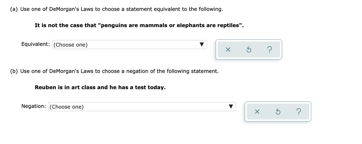 (a) Use one of DeMorgan's Laws to choose a statement equivalent to the following.
It is not the case that "penguins are mammals or elephants are reptiles".
Equivalent: (Choose one)
(b) Use one of DeMorgan's Laws to choose a negation of the following statement.
Reuben is in art class and he has a test today.
Negation: (Choose one)
