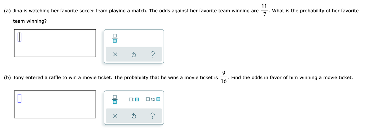 11
What is the probability of her favorite
(a) Jina is watching her favorite soccer team playing a match. The odds against her favorite team winning are
team winning?
9.
(b) Tony entered a raffle to win a movie ticket. The probability that he wins a movie ticket is
Find the odds in favor of him winning a movie ticket.
16
D:0
O to O
