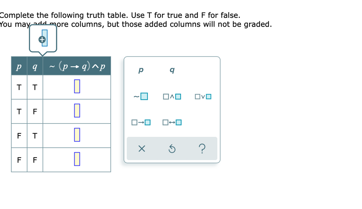 Complete the following truth table. Use I for true and F for false.
You maydd more columns, but those added columns will not be graded.
- (p → q)^p
T
T
TF
F T
F F
