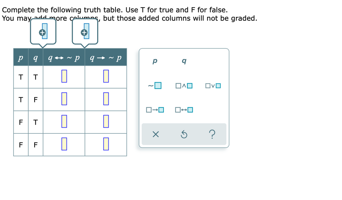 Complete the following truth table. Use T for true and F for false.
You mayadmore celumns, but those added columns will not be graded.
p 9 q *
p
T
ロヘロ
T F
F T
?
F F
