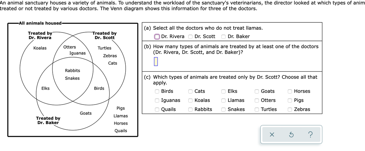 An animal sanctuary houses a variety of animals. To understand the workload of the sanctuary's veterinarians, the director looked at which types of anim
treated or not treated by various doctors. The Venn diagram shows this information for three of the doctors.
All animals housed
(a) Select all the doctors who do not treat llamas.
Treated by
Dr. Rivera
Treated by
Dr. Scott
O Dr. Rivera
Dr. Scott
Dr. Baker
(b) How many types of animals are treated by at least one of the doctors
(Dr. Rivera, Dr. Scott, and Dr. Baker)?
Кoalas
Otters
Turtles
Iguanas
Zebras
Cats
Rabbits
(c) Which types of animals are treated only by Dr. Scott? Choose all that
apply.
Snakes
Elks
Birds
Birds
Cats
Elks
Goats
Horses
Iguanas
Кoalas
Llamas
Otters
Pigs
Pigs
Quails
Rabbits
Snakes
Turtles
Zebras
Goats
Llamas
Treated by
Dr. Baker
Horses
Quails
O O
O O
