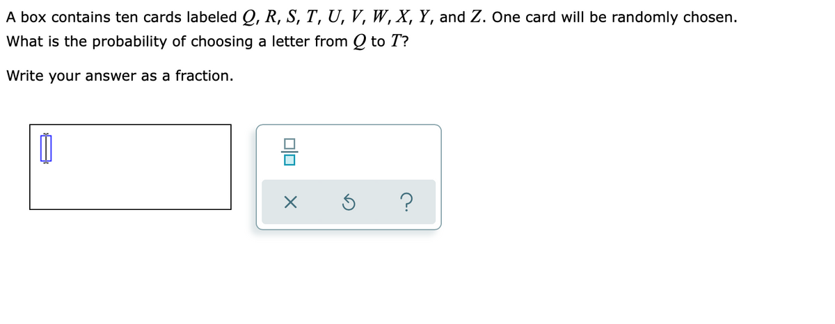 A box contains ten cards labeled Q, R, S, T, U, V, W, X, Y, and Z. One card will be randomly chosen.
What is the probability of choosing a letter from Q to T?
Write your answer as a fraction.
?
미
