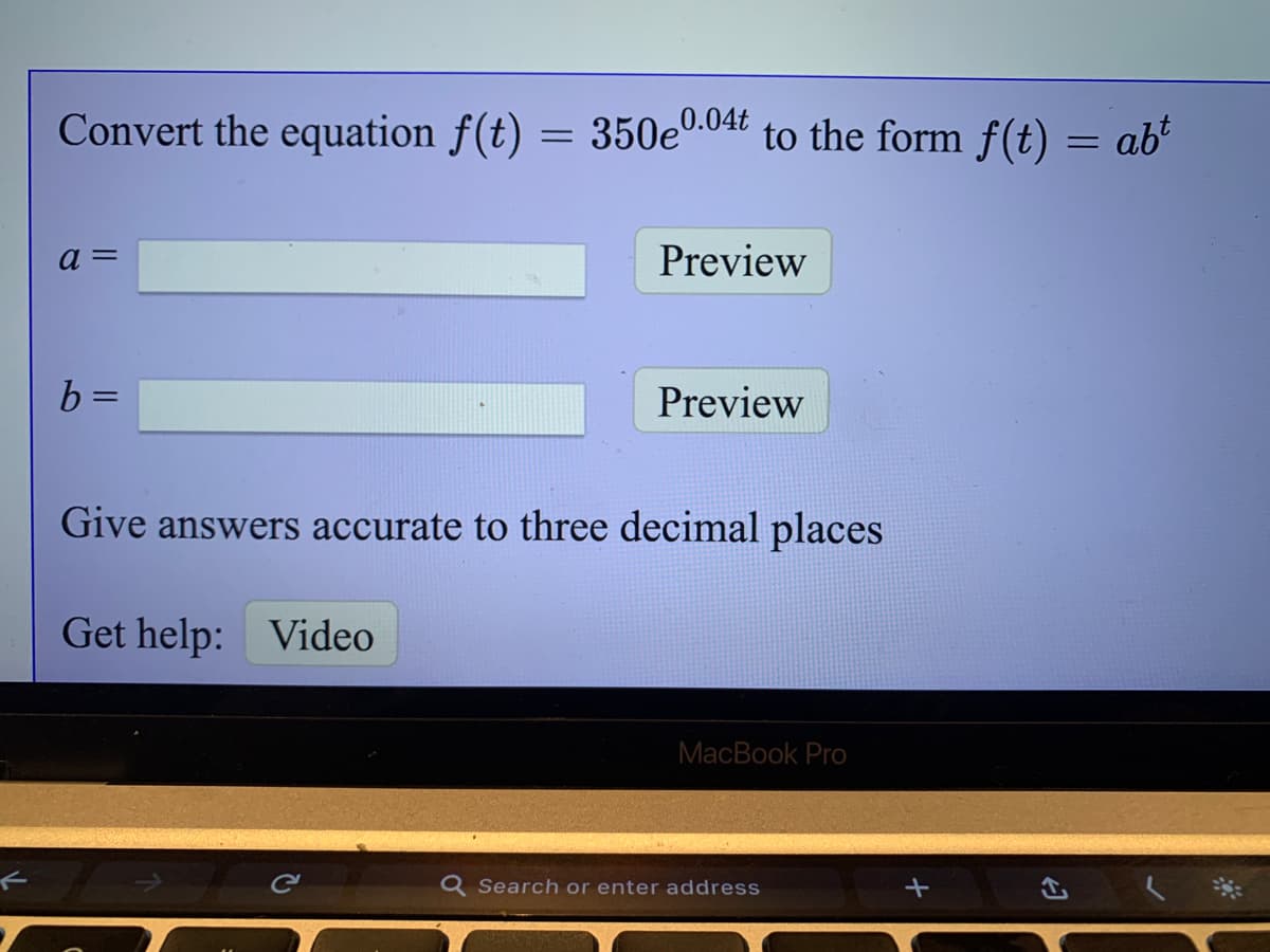 Convert the equation f(t) = 350e0.04t to the form f(t)
= ab²
a =
Preview
b =
Preview
Give answers accurate to three decimal places
Get help: Video
MacBook Pro
Q Search or enter address
