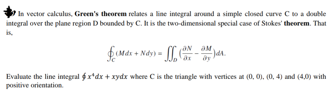 'In vector calculus, Green's theorem relates a line integral around a simple closed curve C to a double
integral over the plane region D bounded by C. It is the two-dimensional special case of Stokes' theorem. That
is,
ƏN
ƏM
(Mdx + Ndy) =
Jc
-)da.
ду
Evaluate the line integral $ x*dx + xydx where C is the triangle with vertices at (0, 0), (0, 4) and (4,0) with
positive orientation.
