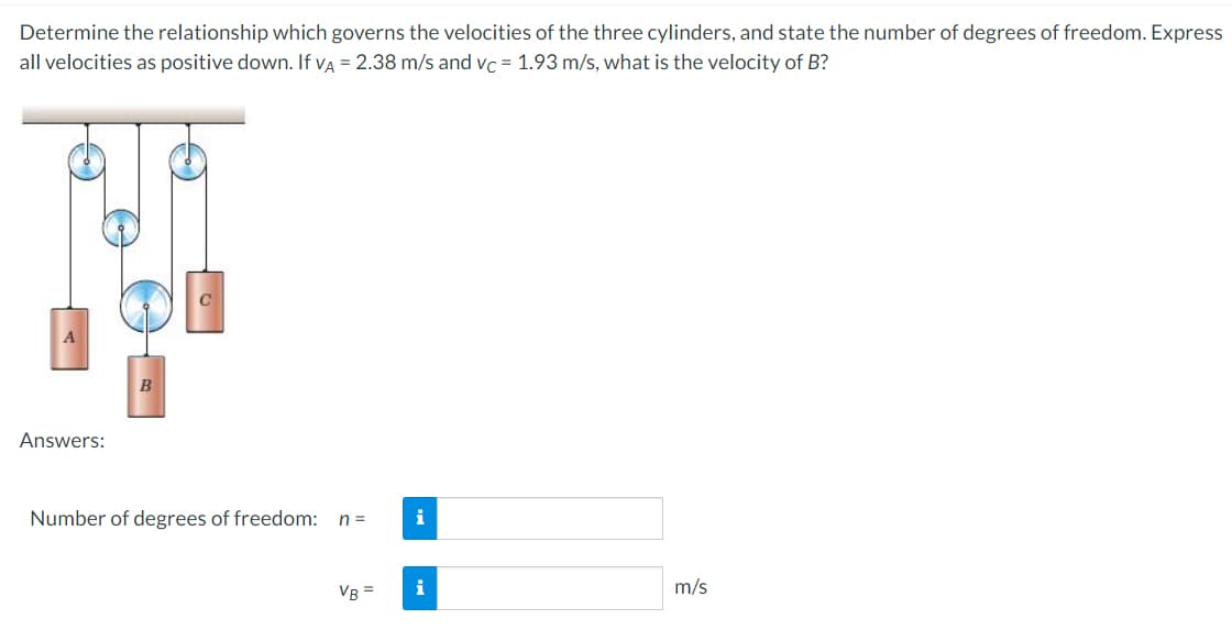 Determine the relationship which governs the velocities of the three cylinders, and state the number of degrees of freedom. Express
all velocities as positive down. If va = 2.38 m/s and vc = 1.93 m/s, what is the velocity of B?
Answers:
Number of degrees of freedom:
n =
i
VB =
i
m/s
