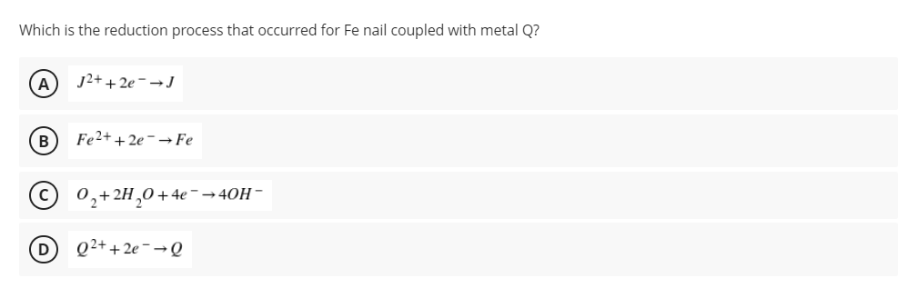 Which is the reduction process that occurred for Fe nail coupled with metal Q?
A
j2+ + 2e-→J
B
Fe2+ + 2e - → Fe
0,+2H,0+4e-→40H -
D
Q2+ + 2e - → Q
