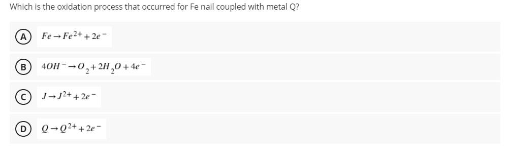 Which is the oxidation process that occurred for Fe nail coupled with metal Q?
A
Fe → Fe2+ + 2e -
B
40H-→0,+2H¸0+4e¯
J→J2+ + 2e-
Q →Q²+ + 2e -
