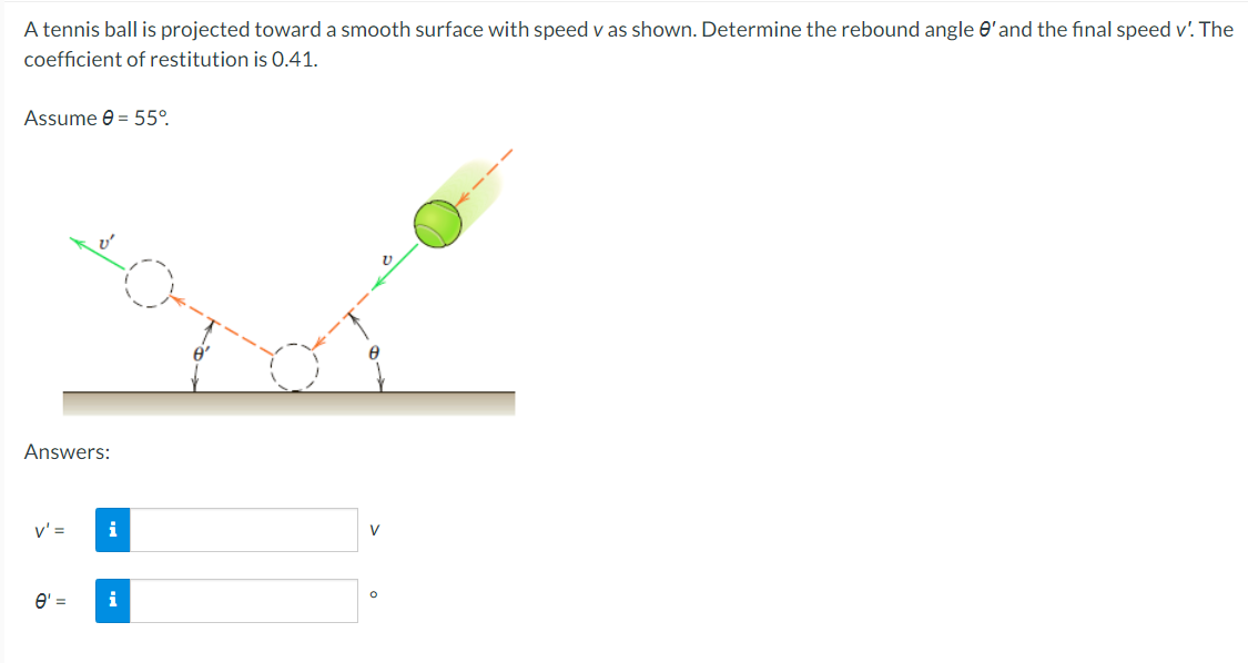 A tennis ball is projected toward a smooth surface with speed v as shown. Determine the rebound angle O'and the final speed v'. The
coefficient of restitution is 0.41.
Assume e = 55°.
Answers:
v' =
i
V
O' =
i
